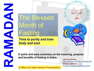 Time to purify and train body and soul The Blessed Month of Fasting RAMADAN A quick and easy summary on the meaning, purpose  and benefits of fasting in Islam. A  More On Islam  Series Presentation. Join my Group:  http://groups.yahoo.com/group/Reality_b2a/ Mailing Address:  [email_address] *Reality_B2A: Reality Underlies That Back To Allah* 