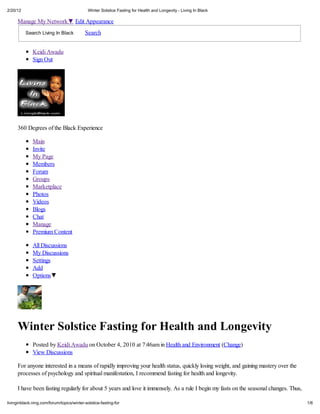 2/20/12                                      Winter Solstice Fasting for Health and Longevit - Living In Black

     Manage My Network                Edit Appearance
          Search Living In Black           Search


              Keidi Awadu
              Sign Out




     360 Degrees of the Black Experience

              Main
              Invite
              My Page
              Members
              Forum
              Groups
              Marketplace
              Photos
              Videos
              Blogs
              Chat
              Manage
              Premium Content

              All Discussions
              My Discussions
              Settings
              Add
              Options




     Winter Solstice Fasting for Health and Longevit
              Posted by Keidi Awadu on October 4, 2010 at 7:46am in Health and Environment (Change)
              View Discussions

     For anyone interested in a means of rapidly improving your health status, quickly losing weight, and gaining mastery over the
     processes of psychology and spiritual manifestation, I recommend fasting for health and longevity.

     I have been fasting regularly for about 5 years and love it immensely. As a rule I begin my fasts on the seasonal changes. Thus,

livinginblack.ning.com/forum/topics/winter-solstice-fasting-for                                                                         1/6
 