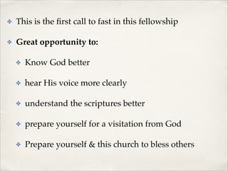 ✤

This is the ﬁrst call to fast in this fellowship!

✤

Great opportunity to: !
✤

Know God better!

✤

hear His voice more clearly!

✤

understand the scriptures better!

✤

prepare yourself for a visitation from God!

✤

Prepare yourself & this church to bless others!

 