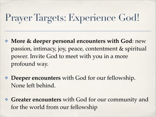 Prayer Targets: Experience God!
✤

More & deeper personal encounters with God: new
passion, intimacy, joy, peace, contentment & spiritual
power. Invite God to meet with you in a more
profound way.!

✤

Deeper encounters with God for our fellowship.
None left behind.!

✤

Greater encounters with God for our community and
for the world from our fellowship

 