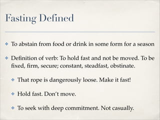 Fasting Defined
✤

To abstain from food or drink in some form for a season!

✤

Deﬁnition of verb: To hold fast and not be moved. To be
ﬁxed, ﬁrm, secure; constant, steadfast, obstinate.!
✤

That rope is dangerously loose. Make it fast!!

✤

Hold fast. Don’t move.!

✤

To seek with deep commitment. Not casually.

 