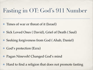 Fasting in OT: God’s 911 Number
✤

Times of war or threat of it (Israel)!

✤

Sick Loved Ones ( David), Grief of Death ( Saul)!

✤

Seeking forgiveness from God ( Ahab, Daniel)!

✤

God’s protection (Ezra)!

✤

Pagan Nineveh! Changed God’s mind!

✤

Hard to ﬁnd a religion that does not promote fasting

 