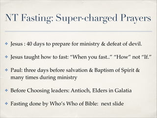 NT Fasting: Super-charged Prayers
✤

Jesus : 40 days to prepare for ministry & defeat of devil. !

✤

Jesus taught how to fast: “When you fast..” “How” not “If.”!

✤

Paul: three days before salvation & Baptism of Spirit &
many times during ministry!

✤

Before Choosing leaders: Antioch, Elders in Galatia!

✤

Fasting done by Who’s Who of Bible: next slide!

 