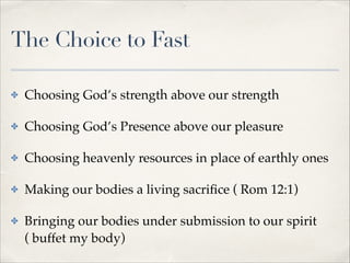 The Choice to Fast
✤

Choosing God’s strength above our strength!

✤

Choosing God’s Presence above our pleasure!

✤

Choosing heavenly resources in place of earthly ones!

✤

Making our bodies a living sacriﬁce ( Rom 12:1)!

✤

Bringing our bodies under submission to our spirit
( buffet my body)

 