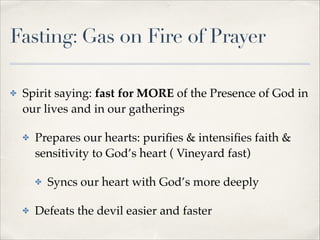Fasting: Gas on Fire of Prayer
✤

Spirit saying: fast for MORE of the Presence of God in
our lives and in our gatherings!
✤

Prepares our hearts: puriﬁes & intensiﬁes faith &
sensitivity to God’s heart ( Vineyard fast)!
✤

✤

Syncs our heart with God’s more deeply!

Defeats the devil easier and faster

 