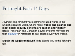 Fortnight Fast: 14 Days
Fortnight and fortnightly are commonly used words in the
English-speaking world, where many wages and salaries and
most social security beneﬁts are paid on a fortnightly
basis. American and Canadian payroll systems may use the
term biweekly in reference to pay periods every two weeks.!
!

Expect the wages of heaven to be paid to you in this fortnight
fast!
!

 