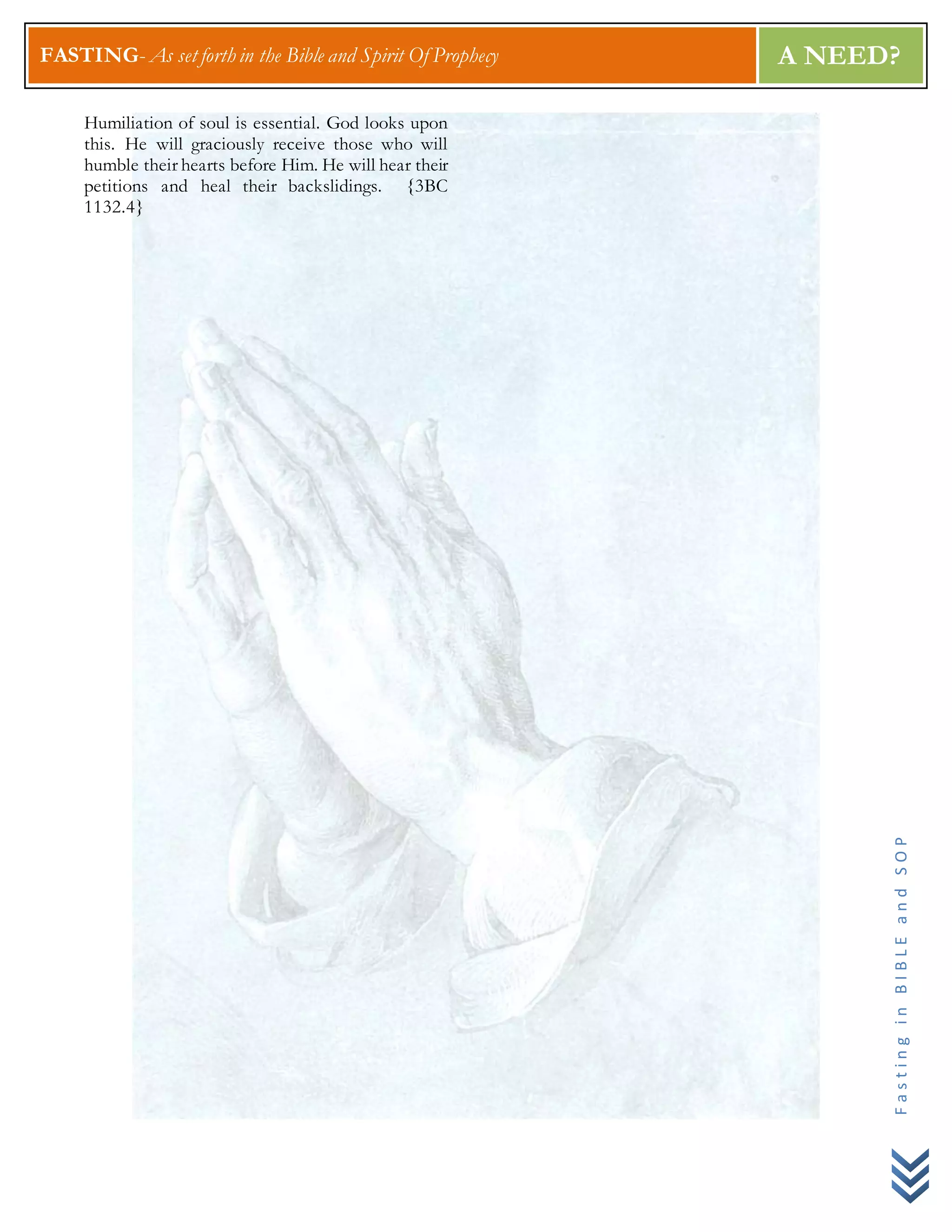 FASTING- As set forth in the Bible and Spirit Of Prophecy A NEED?
FastinginBIBLEandSOP
Humiliation of soul is essential. God looks upon
this. He will graciously receive those who will
humble their hearts before Him. He will hear their
petitions and heal their backslidings. {3BC
1132.4}
 