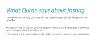 What Quran says about fasting
In the verse of the Holy Quran we will see that the words of Allah Almighty in such
way that;
O believers the fasting has become obligatory for you as it had obligatory for those
who had spent their time before you.
 the fasting is the important prayer to make the sudden change in your personality.
 