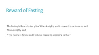Reward of Fasting
The fasting is the exclusive gift of Allah Almighty and its reward is exclusive as well.
Allah Almighty said,
“ The fasting is for me and I will give regard to according to that”
 