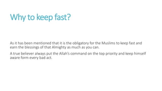 Why to keep fast?
As it has been mentioned that it is the obligatory for the Muslims to keep fast and
earn the blessings of that Almighty as much as you can.
A true believer always put the Allah’s command on the top priority and keep himself
aware form every bad act.
 