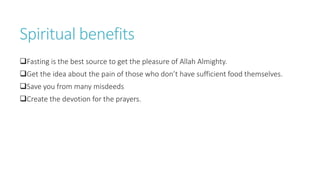 Spiritual benefits
Fasting is the best source to get the pleasure of Allah Almighty.
Get the idea about the pain of those who don’t have sufficient food themselves.
Save you from many misdeeds
Create the devotion for the prayers.
 