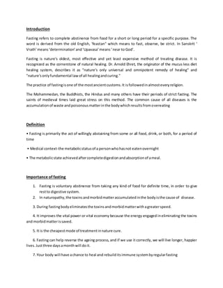 Introduction
Fasting refers to complete abstinence from food for a short or long period for a specific purpose. The
word is derived from the old English, 'feastan" which means to fast, observe, be strict. In Sanskrit ‘
Vrath’means‘determination’and‘Upavasa’means‘near to God’.
Fasting is nature's oldest, most effective and yet least expensive method of treating disease. It is
recognized as the cornerstone of natural healing. Dr. Arnold Ehret, the originator of the mucus less diet
healing system, describes it as "nature's only universal and omnipotent remedy of healing" and
"nature'sonlyfundamental lawof all healingandcuring."
The practice of fastingisone of the mostancientcustoms.It isfollowedinalmosteveryreligion.
The Mohammedan, the Buddhists, the Hindus and many others have their periods of strict fasting. The
saints of medieval times laid great stress on this method. The common cause of all diseases is the
accumulationof waste andpoisonousmatterinthe bodywhichresultsfromovereating
Definition
• Fasting is primarily the act of willingly abstaining from some or all food, drink, or both, for a period of
time
• Medical context-the metabolicstatusof a personwhohasnot eatenovernight
• The metabolicstate achievedaftercompletedigestionandabsorptionof ameal.
Importance of fasting
1. Fasting is voluntary abstinence from taking any kind of food for definite time, in order to give
restto digestive system.
2. In naturopathy,the toxinsandmorbidmatteraccumulatedinthe bodyisthe cause of disease.
3. During fastingbodyeliminatesthe toxinsandmorbidmatterwithagreaterspeed.
4. It improves the vital power or vital economy because the energy engaged ineliminating the toxins
and morbidmatterissaved.
5. It is the cheapestmode of treatmentinnature cure.
6. Fasting can help reverse the ageing process, and if we use it correctly, we will live longer, happier
lives.Justthree daysamonthwill doit.
7. Your body will have achance to heal and rebuilditsimmune systembyregularfasting
 