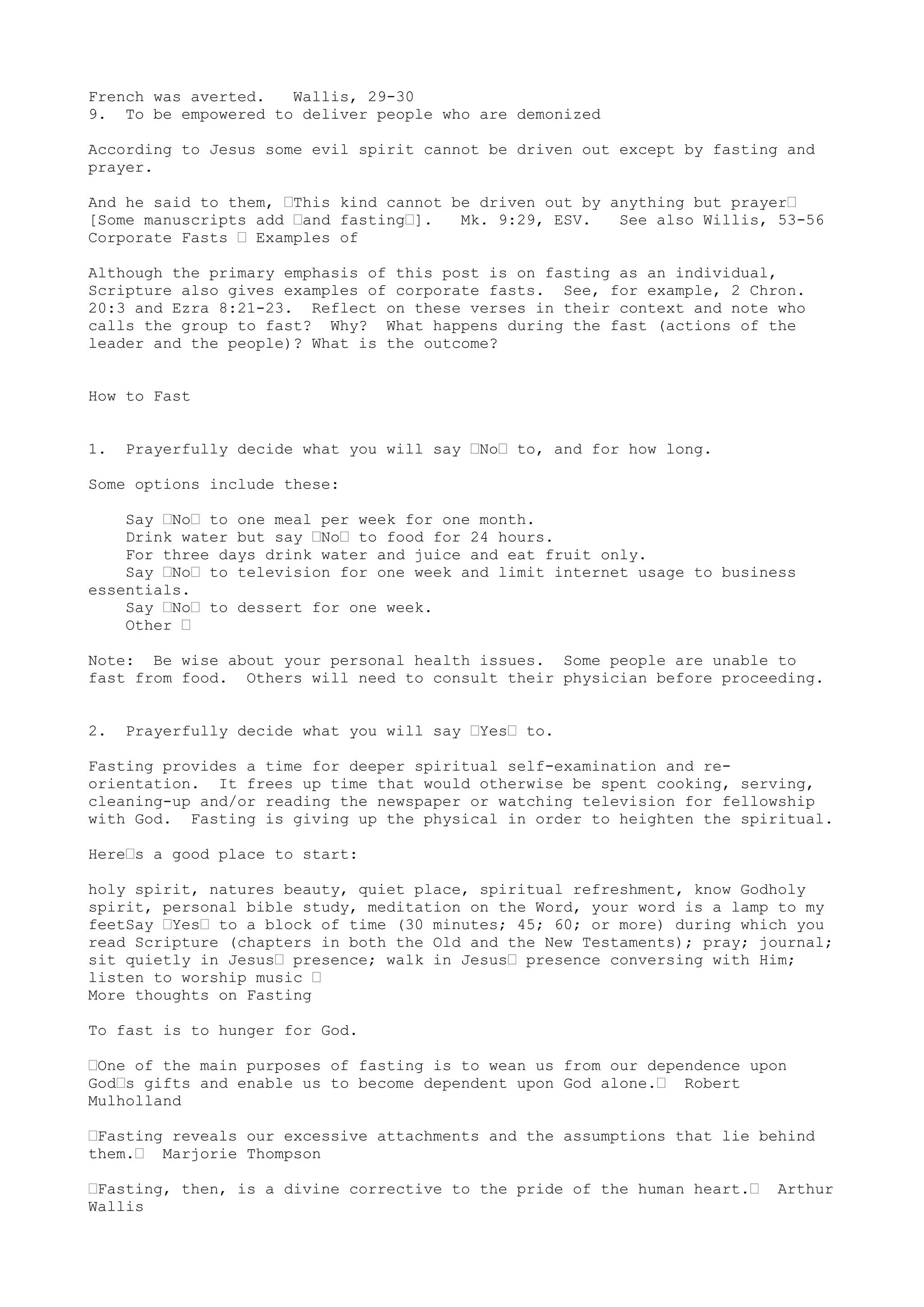 French was averted. Wallis, 29-30
9. To be empowered to deliver people who are demonized
According to Jesus some evil spirit cannot be driven out except by fasting and
prayer.
And he said to them, “This kind cannot be driven out by anything but prayer“
[Some manuscripts add “and fasting“]. Mk. 9:29, ESV. See also Willis, 53-56
Corporate Fasts “ Examples of
Although the primary emphasis of this post is on fasting as an individual,
Scripture also gives examples of corporate fasts. See, for example, 2 Chron.
20:3 and Ezra 8:21-23. Reflect on these verses in their context and note who
calls the group to fast? Why? What happens during the fast (actions of the
leader and the people)? What is the outcome?
How to Fast
1. Prayerfully decide what you will say “No“ to, and for how long.
Some options include these:
Say “No“ to one meal per week for one month.
Drink water but say “No“ to food for 24 hours.
For three days drink water and juice and eat fruit only.
Say “No“ to television for one week and limit internet usage to business
essentials.
Say “No“ to dessert for one week.
Other “
Note: Be wise about your personal health issues. Some people are unable to
fast from food. Others will need to consult their physician before proceeding.
2. Prayerfully decide what you will say “Yes“ to.
Fasting provides a time for deeper spiritual self-examination and re-
orientation. It frees up time that would otherwise be spent cooking, serving,
cleaning-up and/or reading the newspaper or watching television for fellowship
with God. Fasting is giving up the physical in order to heighten the spiritual.
Here“s a good place to start:
holy spirit, natures beauty, quiet place, spiritual refreshment, know Godholy
spirit, personal bible study, meditation on the Word, your word is a lamp to my
feetSay “Yes“ to a block of time (30 minutes; 45; 60; or more) during which you
read Scripture (chapters in both the Old and the New Testaments); pray; journal;
sit quietly in Jesus“ presence; walk in Jesus“ presence conversing with Him;
listen to worship music “
More thoughts on Fasting
To fast is to hunger for God.
“One of the main purposes of fasting is to wean us from our dependence upon
God“s gifts and enable us to become dependent upon God alone.“ Robert
Mulholland
“Fasting reveals our excessive attachments and the assumptions that lie behind
them.“ Marjorie Thompson
“Fasting, then, is a divine corrective to the pride of the human heart.“ Arthur
Wallis
 