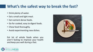 What’s the safest way to break the fast?
• Drink plenty of water.
• Eat a small and light meal.
• Eat nutrient dense foods.
• Go for cooked, easy to digest foods.
• Chew food thoroughly.
• Avoid experimenting new dishes.
Eat lot of whole foods when you
aren’t fasting to improve your health
and keep you well during a fast.
 