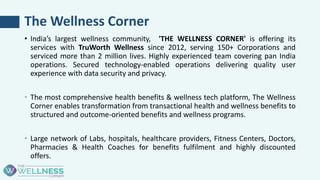 The Wellness Corner
• India’s largest wellness community, 'THE WELLNESS CORNER' is offering its
services with TruWorth Wellness since 2012, serving 150+ Corporations and
serviced more than 2 million lives. Highly experienced team covering pan India
operations. Secured technology-enabled operations delivering quality user
experience with data security and privacy.
• The most comprehensive health benefits & wellness tech platform, The Wellness
Corner enables transformation from transactional health and wellness benefits to
structured and outcome-oriented benefits and wellness programs.
• Large network of Labs, hospitals, healthcare providers, Fitness Centers, Doctors,
Pharmacies & Health Coaches for benefits fulfilment and highly discounted
offers.
 