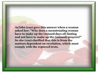 Aa’isha (raa) gave this answer when a woman
asked her: "Why does a menstruating woman
have to make up the (missed days of)...