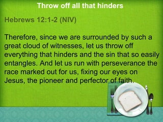 Throw off all that hinders
Hebrews 12:1-2 (NIV)
Therefore, since we are surrounded by such a
great cloud of witnesses, let us throw off
everything that hinders and the sin that so easily
entangles. And let us run with perseverance the
race marked out for us, fixing our eyes on
Jesus, the pioneer and perfector of faith.
 