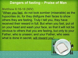 Dangers of fasting – Praise of Man
Matthew 6:16-18 (NIV)
“When you fast, do not look somber (miserable) as the
hypocrites do, for they disfigure their faces to show
others they are fasting. Truly I tell you, they have
received their reward in full. But when you fast, put oil
on your head and wash your face, so that it will not be
obvious to others that you are fasting, but only to your
Father, who is unseen; and your Father, who sees
what is done in secret, will reward you”.
 