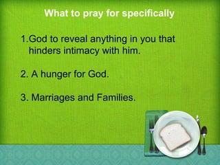 What to pray for specifically
1.God to reveal anything in you that
hinders intimacy with him.
2. A hunger for God.
3. Marriages and Families.
 