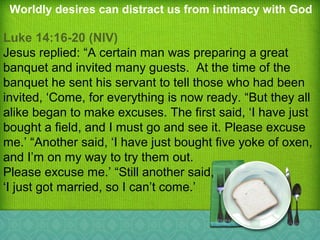 Worldly desires can distract us from intimacy with God
Luke 14:16-20 (NIV)
Jesus replied: “A certain man was preparing a great
banquet and invited many guests. At the time of the
banquet he sent his servant to tell those who had been
invited, ‘Come, for everything is now ready. “But they all
alike began to make excuses. The first said, ‘I have just
bought a field, and I must go and see it. Please excuse
me.’ “Another said, ‘I have just bought five yoke of oxen,
and I’m on my way to try them out.
Please excuse me.’ “Still another said,
‘I just got married, so I can’t come.’
 