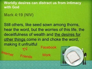 Worldly desires can distract us from intimacy
with God
Mark 4:19 (NIV)
Still others, like seed sown among thorns,
hear the word, but the worries of this life, the
deceitfulness of wealth and the desires for
other things come in and choke the word,
making it unfruitful
TV
Facebook
Internet Friends
Work
 
