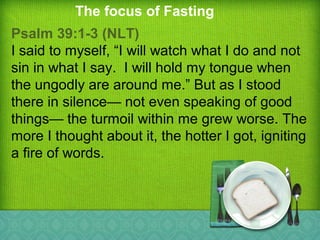 The focus of Fasting
Psalm 39:1-3 (NLT)
I said to myself, “I will watch what I do and not
sin in what I say. I will hold my tongue when
the ungodly are around me.” But as I stood
there in silence— not even speaking of good
things— the turmoil within me grew worse. The
more I thought about it, the hotter I got, igniting
a fire of words.
 