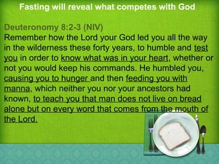 Fasting will reveal what competes with God
Deuteronomy 8:2-3 (NIV)
Remember how the Lord your God led you all the way
in the wilderness these forty years, to humble and test
you in order to know what was in your heart, whether or
not you would keep his commands. He humbled you,
causing you to hunger and then feeding you with
manna, which neither you nor your ancestors had
known, to teach you that man does not live on bread
alone but on every word that comes from the mouth of
the Lord.
 