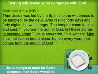 Fasting will reveal what competes with God
Matthew 4:2-4 (NIV)
Then Jesus was led by the Spirit into the wilderness to
be tempted by the devil. After fasting forty days and
forty nights, he was hungry. The tempter came to him
and said, “If you are the Son of God, tell these stones
to become bread.” Jesus answered, “It is written: ‘Man
shall not live on bread alone, but on every word that
comes from the mouth of God.’ ”
Jesus hungered more for God's
purposes than God's wonders!
 