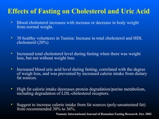 Effects of Fasting on Cholesterol and Uric Acid
• Blood cholesterol increases with increase or decrease in body weight
from normal weight.
• 30 healthy volunteers in Tunisia: Increase in total cholesterol and HDL
cholesterol (20%)
• Increased total cholesterol level during fasting when there was weight
loss, but not without weight loss.
• Increased blood uric acid level during fasting, correlated with the degree
of weigh loss, and was prevented by increased calorie intake from dietary
fat sources.
• High fat calorie intake decreases protein degradation/purine metabolism,
including degradation of LDL-cholesterol receptors.
• Suggest to increase calorie intake from fat sources (poly-unsaturated fat)
from recommended 30% to 36%.
Nomani. International Journal of Ramadan Fasting Research. Oct. 2002
 