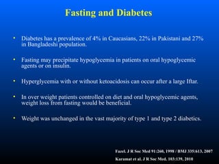 Fasting and Diabetes
• Diabetes has a prevalence of 4% in Caucasians, 22% in Pakistani and 27%
in Bangladeshi population.
• Fasting may precipitate hypoglycemia in patients on oral hypoglycemic
agents or on insulin.
• Hyperglycemia with or without ketoacidosis can occur after a large Iftar.
• In over weight patients controlled on diet and oral hypoglycemic agents,
weight loss from fasting would be beneficial.
• Weight was unchanged in the vast majority of type 1 and type 2 diabetics.
Fazel. J R Soc Med 91:260, 1998 / BMJ 335:613, 2007
Karamat et al. J R Soc Med. 103:139, 2010
 
