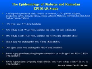 The Epidemiology of Diabetes and Ramadan
EPIDIAR Study
• A retrospective population based study in 13 countries, 12,243 patients. (Algeria,
Bangladesh, Egypt, India, Indonesia, Jordan, Lebanon, Malaysia, Morocco, Pakistan, Saudi
Arabia, Tunisia, Turkey)
• ~9% type 1 and ~91% type 2 diabetes
• 43% of type 1 and 79% of type 2 diabetics had fasted >15 days in Ramadan
• 68% of type 1 and 61% of type 2 diabetics had received pre- Ramadan advise
• Insulin dose was unchanged in 64% of type 1&2 diabetics,
• Oral agents doses were unchanged in 75% of type 2 diabetics
• Severe hypoglycemia (requiring hospitalization) 14% vs 3% in type 1 and 3% vs 0.4% in
type 2 diabetics
• Severe hyperglycemia (requiring hospitalization) 16% vs 5% in type 1 and 5% vs 1% in
type 2 diabetics
Salti et al. Diabetes Care 27:2306, 2004
 