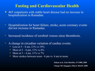 Fasting and Cardiovascular Health
• 465 outpatients with stable heart disease had no increase in
hospitalization in Ramadan.
• Hospitalization for heart failure, stroke, acute coronary events
did not increase in Ramadan.
• Increased incidence of cerebral venous sinus thrombosis.
• A change in circadian variation of cardiac events:
• Less at 5 – 8 am, 11% vs 19%
• More at 5 – 6 pm, 11% vs 6%
• More at 3 – 4 am, 11% vs 7%
• More strokes between noon - 6 pm vs 6 am to noon.
Ozkan et al. J Int Med Res. 37:1988, 2009
Chong VH. Singapore Med J. 50:619, 2009
 