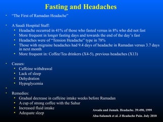 Fasting and Headaches
• “The First of Ramadan Headache”
• A Saudi Hospital Staff:
• Headache occurred in 41% of those who fasted versus in 8% who did not fast
• More frequent in longer fasting days and towards the end of the day’s fast
• Headaches were of “Tension Headache” type in 78%
• Those with migraine headaches had 9.4 days of headache in Ramadan versus 3.7 days
in next month
• More frequent in: Coffee/Tea drinkers (X4-5), previous headaches (X13)
• Causes:
• Caffeine withdrawal
• Lack of sleep
• Dehydration
• Hypoglycemia
•
• Remedies:
• Gradual decrease in caffeine intake weeks before Ramadan
• A cup of strong coffee with the Sahur
• Increased fluid intake
• Adequate sleep
Awada and Jumah. Headache. 39:490, 1999
Abu-Salameh et al. J Headache Pain. July 2010
 