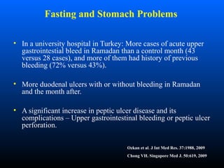 Fasting and Stomach Problems
• In a university hospital in Turkey: More cases of acute upper
gastrointestial bleed in Ramadan than a control month (43
versus 28 cases), and more of them had history of previous
bleeding (72% versus 43%).
• More duodenal ulcers with or without bleeding in Ramadan
and the month after.
• A significant increase in peptic ulcer disease and its
complications – Upper gastrointestinal bleeding or peptic ulcer
perforation.
Ozkan et al. J Int Med Res. 37:1988, 2009
Chong VH. Singapore Med J. 50:619, 2009
 