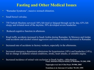 Fasting and Other Medical Issues
• “Ramadan Syndrome”, massive stomach dilatation.
• Small bowel volvulus.
• 750 Turkish Muslims surveyed: 84% felt tired or fatigued through out the day, 63% felt
sleepy and irritated most of the daytime, 50% developed severe headaches.
• Reduced cognitive function in afternoon.
• Road traffic accidents increased in Saudi Arabia during Ramadan. In Morocco and Jordan
road accidents and alcohol related aggression and trauma incidents decreased in Ramadan.
• Increased rate of accidents in factory workers, especially in the afternoons.
• Increased emergency department admissions for hypertension (10%) and headaches (14%),
but no change in diabetes related conditions, stroke, heart attacks, or unstable angina.
• Increased incidence of retinal vein occlusion in Saudi Arabia - dehydration
Fazel. Journal of Royal Society of Medicine. 91:260, 1998
Topacoglu et al. Int J Clin Pract. 59:900, 2005
Temizhan et al. Internat J Cardiol. 70:149, 1999
 