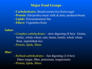 - Carbohydrates: Bread/cereals/rice/fruits/sugar
- Protein: fish/poultry/meat/ milk & dairy products/beans
- Lipids: Polyunsaturated fats
- Fibers: Vegetables/fruits
Sahur:
- Complex carbohydrates – slow digesting (8 hrs): Grains,
barley, whole wheat, oats, beans, lentils, whole wheat
flour, unpolished rice
- Protein, lipids, fibers
Iftar:
- Refined carbohydrates – fast digesting (3-4 hrs):
Dates (sugar, fiber, potassium, magnesium)
- Protein, lipids, fibers
Major Food Groups
 