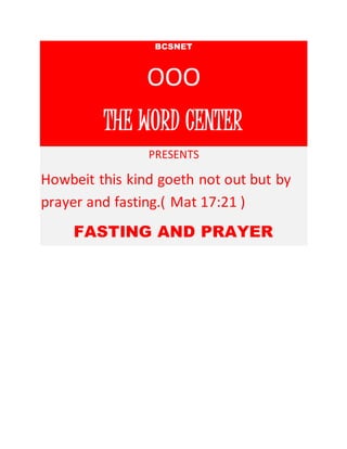 BCSNET 
OOO 
THE WORD CENTER 
PRESENTS 
Howbeit this kind goeth not out but by 
prayer and fasting.( Mat 17:21 ) 
FASTING AND PRAYER 
 