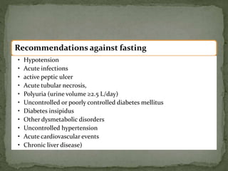Recommendations against fasting
• Hypotension
• Acute infections
• active peptic ulcer
• Acute tubular necrosis,
• Polyuria (urine volume ≥2.5 L/day)
• Uncontrolled or poorly controlled diabetes mellitus
• Diabetes insipidus
• Other dysmetabolic disorders
• Uncontrolled hypertension
• Acute cardiovascular events
• Chronic liver disease)
 