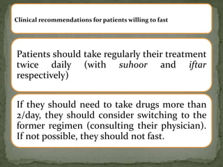 Patients should take regularly their treatment
twice daily (with suhoor and iftar
respectively)
If they should need to take drugs more than
2/day, they should consider switching to the
former regimen (consulting their physician).
If not possible, they should not fast.
Clinical recommendations for patients willing to fast
 