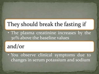 They should break the fasting if
• The plasma creatinine increases by the
30% above the baseline values
and/or
• You observe clinical symptoms due to
changes in serum potassium and sodium
 
