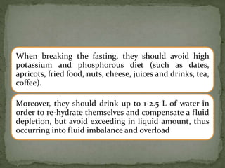 When breaking the fasting, they should avoid high
potassium and phosphorous diet (such as dates,
apricots, fried food, nuts, cheese, juices and drinks, tea,
coffee).
Moreover, they should drink up to 1-2.5 L of water in
order to re-hydrate themselves and compensate a fluid
depletion, but avoid exceeding in liquid amount, thus
occurring into fluid imbalance and overload
 