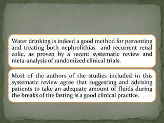Water drinking is indeed a good method for preventing
and treating both nephrolithias and recurrent renal
colic, as proven by a recent systematic review and
meta-analysis of randomized clinical trials.
Most of the authors of the studies included in this
systematic review agree that suggesting and advising
patients to take an adequate amount of fluids during
the breaks of the fasting is a good clinical practice.
 