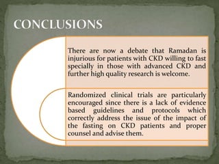 There are now a debate that Ramadan is
injurious for patients with CKD willing to fast
specially in those with advanced CKD and
further high quality research is welcome.
Randomized clinical trials are particularly
encouraged since there is a lack of evidence
based guidelines and protocols which
correctly address the issue of the impact of
the fasting on CKD patients and proper
counsel and advise them.
 