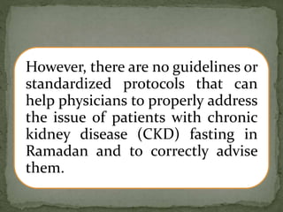 However, there are no guidelines or
standardized protocols that can
help physicians to properly address
the issue of patients with chronic
kidney disease (CKD) fasting in
Ramadan and to correctly advise
them.
 