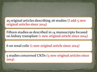 25 original articles describing 26 studies (I add 5 new
original articles since 2014)
Fifteen studies as described in 14 manuscripts focused
on kidney transplant (1 new original article since 2014)
6 on renal colic (1 new original article since 2014)
5 studies concerned CKDs (3 new original articles since
2014)
 