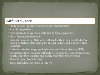 Bakhit et al., 2017:
• Study design: Prospective cohort observational study
• Sample: 65 patients
• Age: Mean age 53 years (40 male and 25 female patients).
• Mean fasting duration: 15 h
• Patients monitoring: Data were collected within the 3 months before
fasting initiation, after fasting for at least 10 days, and 3 months after
Ramadan
• Inclusion criteria: stage 3 or higher chronic kidney disease (CKD).
• Exclusion criteria: patients with kidney transplants, current pregnancy,
poorly controlled diabetes and poorly controlled hypertension
• Place: Riyadh (Saudi Arabia)
• Time: Ramadan 2015 (June 18-July 17)
 