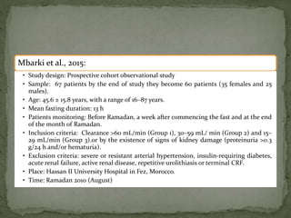 Mbarki et al., 2015:
• Study design: Prospective cohort observational study
• Sample: 67 patients by the end of study they become 60 patients (35 females and 25
males).
• Age: 45.6 ± 15.8 years, with a range of 16–87 years.
• Mean fasting duration: 13 h
• Patients monitoring: Before Ramadan, a week after commencing the fast and at the end
of the month of Ramadan.
• Inclusion criteria: Clearance >60 mL/min (Group 1), 30–59 mL/ min (Group 2) and 15–
29 mL/min (Group 3).or by the existence of signs of kidney damage (proteinuria >0.3
g/24 h and/or hematuria).
• Exclusion criteria: severe or resistant arterial hypertension, insulin-requiring diabetes,
acute renal failure, active renal disease, repetitive urolithiasis or terminal CRF.
• Place: Hassan II University Hospital in Fez, Morocco.
• Time: Ramadan 2010 (August)
 