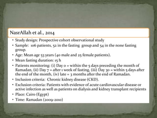 NasrAllah et al., 2014
• Study design: Prospective cohort observational study
• Sample: 106 patients, 52 in the fasting group and 54 in the none fasting
group.
• Age: Mean age 53 years (40 male and 25 female patients).
• Mean fasting duration: 15 h
• Patients monitoring: (i) Day 0 = within the 5 days preceding the month of
Ramadan, (ii) Day 7 = after 1 week of fasting, (iii) Day 30 = within 5 days after
the end of the month, (iv) late = 3 months after the end of Ramadan.
• Inclusion criteria: Chronic kidney disease (CKD).
• Exclusion criteria: Patients with evidence of acute cardiovascular disease or
active infection as well as patients on dialysis and kidney transplant recipients
• Place: Cairo (Egypt)
• Time: Ramadan (2009-2010)1)
 