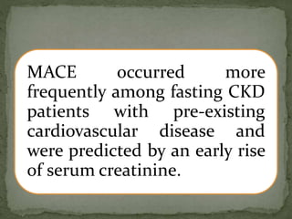 MACE occurred more
frequently among fasting CKD
patients with pre-existing
cardiovascular disease and
were predicted by an early rise
of serum creatinine.
 