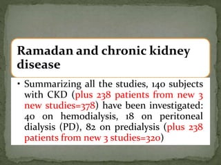 Ramadan and chronic kidney
disease
• Summarizing all the studies, 140 subjects
with CKD (plus 238 patients from new 3
new studies=378) have been investigated:
40 on hemodialysis, 18 on peritoneal
dialysis (PD), 82 on predialysis (plus 238
patients from new 3 studies=320)
 
